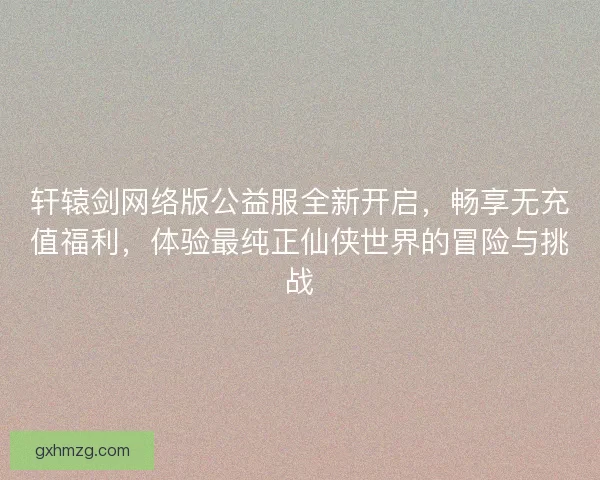 轩辕剑网络版公益服全新开启，畅享无充值福利，体验最纯正仙侠世界的冒险与挑战