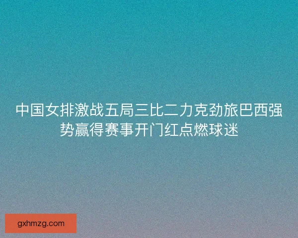 中国女排激战五局三比二力克劲旅巴西强势赢得赛事开门红点燃球迷