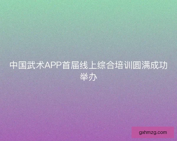 中国武术APP首届线上综合培训圆满成功举办