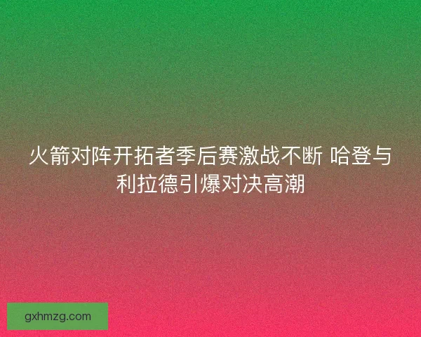 火箭对阵开拓者季后赛激战不断 哈登与利拉德引爆对决高潮